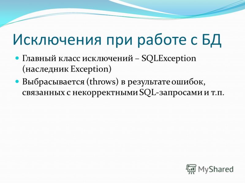 Исключения при работе с БД Главный класс исключений – SQLException (наследник Exception) Выбрасывается (throws) в результате ошибок, связанных с некорректными SQL-запросами и т.п.
