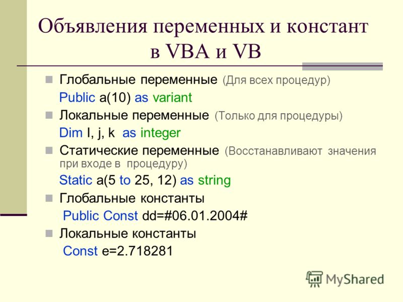 Объявления переменных и констант в VBA и VB Глобальные переменные (Для всех процедур) Public a(10) as variant Локальные переменные (Только для процедуры) Dim I, j, k as integer Статические переменные (Восстанавливают значения при входе в процедуру) S