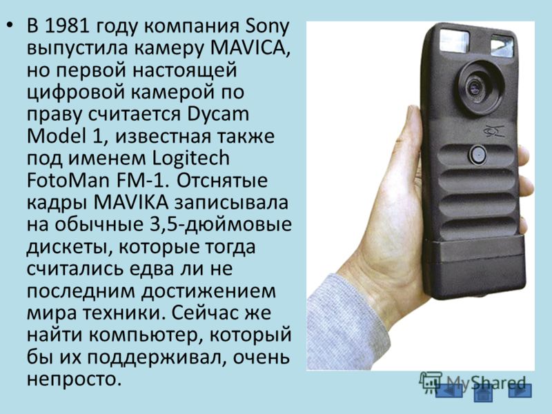 В 1981 году компания Sony выпустила камеру MAVICA, но первой настоящей цифровой камерой по праву считается Dycam Model 1, известная также под именем Logitech FotoMan FM-1. Отснятые кадры MAVIKA записывала на обычные 3,5-дюймовые дискеты, которые тогд