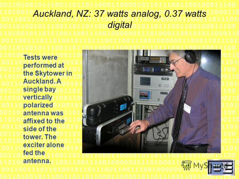 Auckland, NZ: 37 watts analog, 0.37 watts digital Tests were performed at the Skytower in Auckland. A single bay vertically polarized antenna was affixed to the side of the tower. The exciter alone fed the antenna.