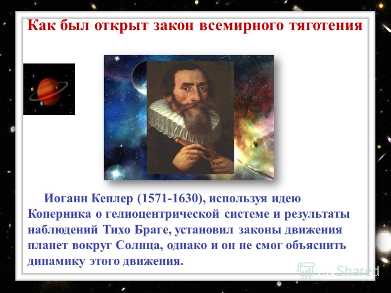 Иоганн Кеплер (1571-1630), используя идею Коперника о гелиоцентрической системе и результаты наблюдений Тихо Браге, установил законы движения планет вокруг Солнца, однако и он не смог объяснить динамику этого движения.. Как был открыт закон всемирног