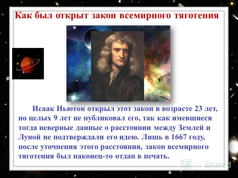 Исаак Ньютон открыл этот закон в возрасте 23 лет, но целых 9 лет не публиковал его, так как имевшиеся тогда неверные данные о расстоянии между Землей и Луной не подтверждали его идею. Лишь в 1667 году, после уточнения этого расстояния, закон всемирно