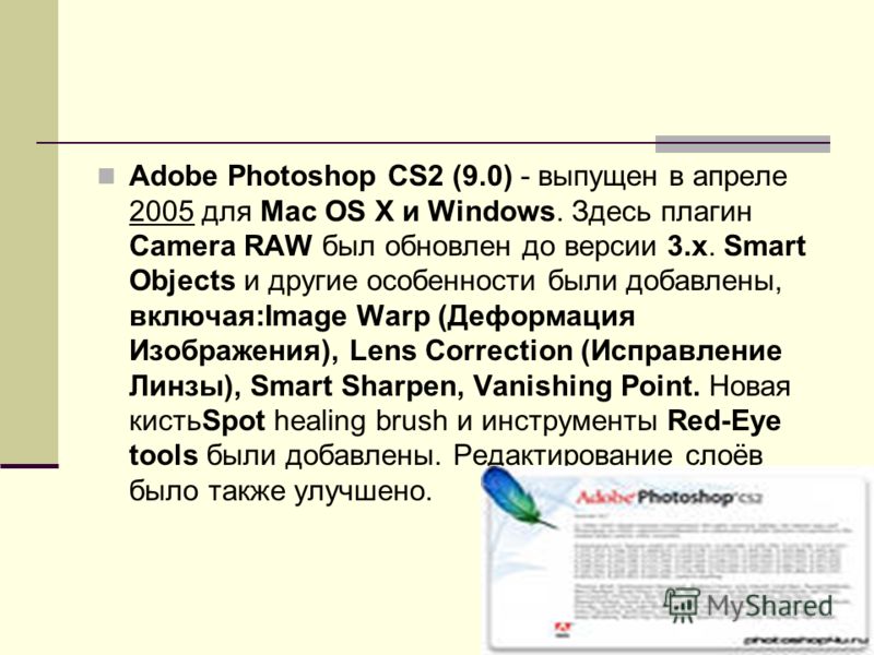 Adobe Photoshop CS2 (9.0) - выпущен в апреле 2005 для Mac OS X и Windows. Здесь плагин Camera RAW был обновлен до версии 3.x. Smart Objects и другие особенности были добавлены, включая:Image Warp (Деформация Изображения), Lens Correction (Исправление