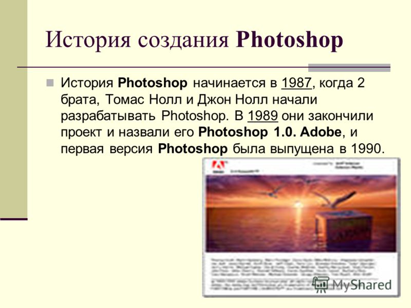 История создания Photoshop История Photoshop начинается в 1987, когда 2 брата, Томас Нолл и Джон Нолл начали разрабатывать Photoshop. В 1989 они закончили проект и назвали его Photoshop 1.0. Adobe, и первая версия Photoshop была выпущена в 1990.