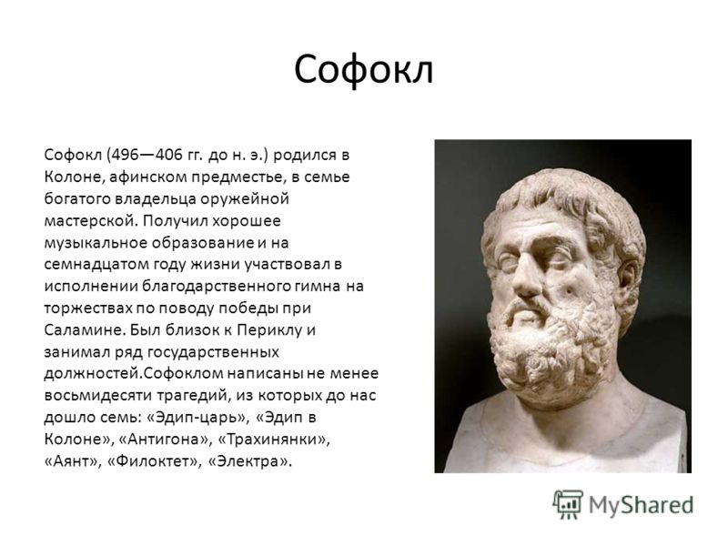 Софокл Софокл (496406 гг. до н. э.) родился в Колоне, афинском предместье, в семье богатого владельца оружейной мастерской. Получил хорошее музыкальное образование и на семнадцатом году жизни участвовал в исполнении благодарственного гимна на торжест