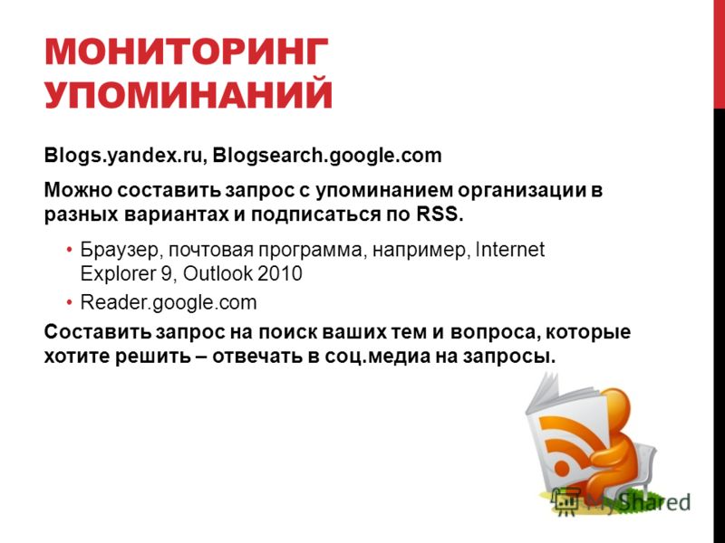 МОНИТОРИНГ УПОМИНАНИЙ Blogs.yandex.ru, Blogsearch.google.com Можно составить запрос с упоминанием организации в разных вариантах и подписаться по RSS. Браузер, почтовая программа, например, Internet Explorer 9, Outlook 2010 Reader.google.com Составит