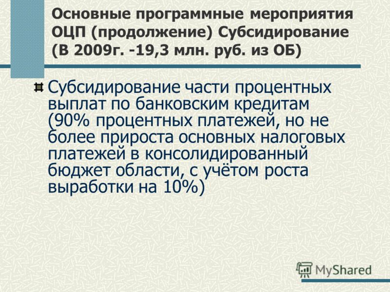 Основные программные мероприятия ОЦП (продолжение) Субсидирование (В 2009г. -19,3 млн. руб. из ОБ) Субсидирование части процентных выплат по банковским кредитам (90% процентных платежей, но не более прироста основных налоговых платежей в консолидиров