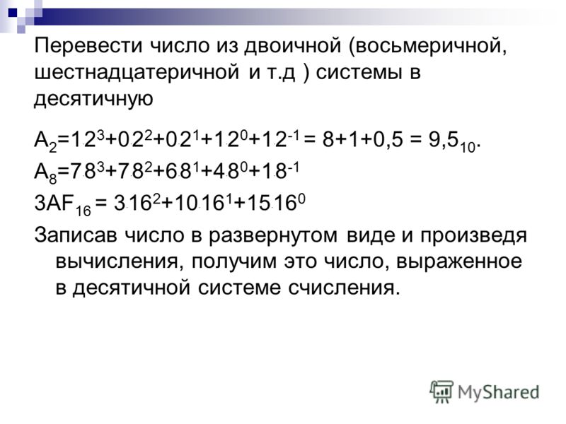 Перевести число из двоичной (восьмеричной, шестнадцатеричной и т.д ) системы в десятичную А 2 =1 · 2 3 +0 · 2 2 +0 · 2 1 +1 · 2 0 +1 · 2 -1 = 8+1+0,5 = 9,5 10. А 8 =7 · 8 3 +7 · 8 2 +6 · 8 1 +4 · 8 0 +1 · 8 -1 3АF 16 = 3 · 16 2 +10 · 16 1 +15 · 16 0 