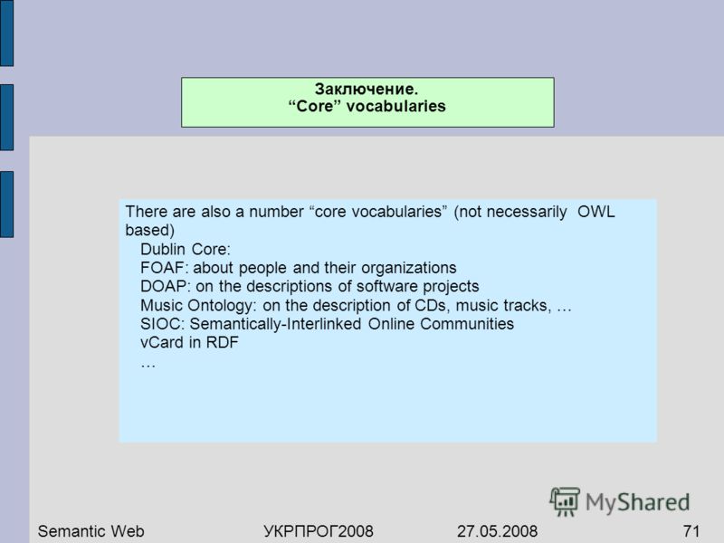 There are also a number core vocabularies (not necessarily OWL based) Dublin Core: FOAF: about people and their organizations DOAP: on the descriptions of software projects Music Ontology: on the description of CDs, music tracks, … SIOC: Semantically
