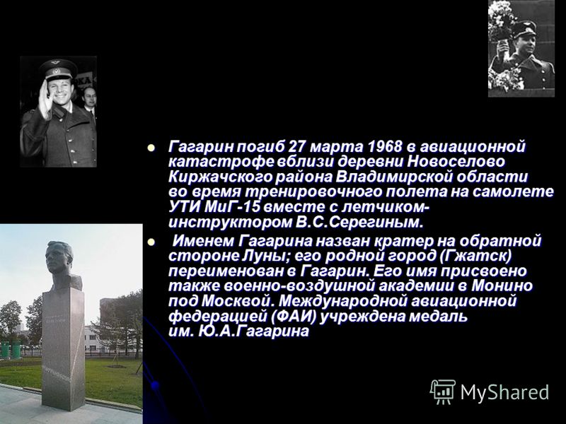 Гагарин погиб 27 марта 1968 в авиационной катастрофе вблизи деревни Новоселово Киржачского района Владимирской области во время тренировочного полета на самолете УТИ МиГ-15 вместе с летчиком- инструктором В.С.Серегиным. Гагарин погиб 27 марта 1968 в 