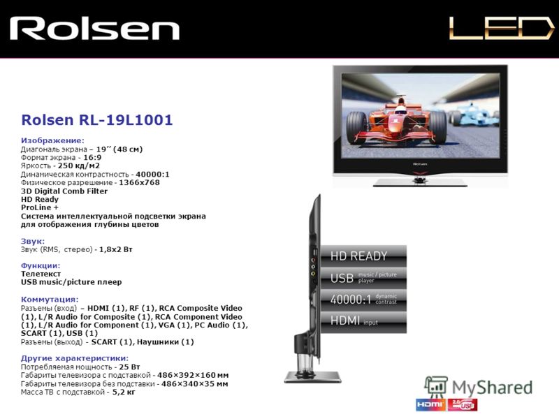 Rolsen RL-19L1001 Изображение: Диагональ экрана – 19 (48 см) Формат экрана - 16:9 Яркость - 250 кд/м2 Динамическая контрастность - 40000:1 Физическое разрешение - 1366x768 3D Digital Comb Filter HD Ready ProLine + Система интеллектуальной подсветки э
