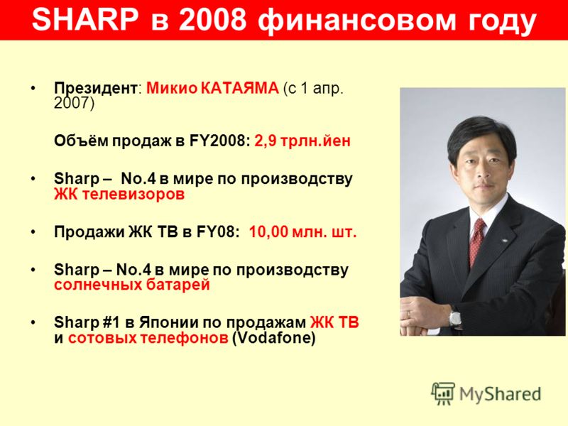 SHARP в 2008 финансовом году Президент: Микио КАТАЯМА (с 1 апр. 2007) Объём продаж в FY2008: 2,9 трлн.йен Sharp – No.4 в мире по производству ЖК телевизоров Продажи ЖК ТВ в FY08: 10,00 млн. шт. Sharp – No.4 в мире по производству солнечных батарей Sh