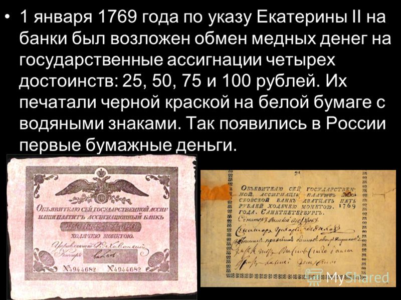 1 января 1769 года по указу Екатерины II на банки был возложен обмен медных денег на государственные ассигнации четырех достоинств: 25, 50, 75 и 100 рублей. Их печатали черной краской на белой бумаге с водяными знаками. Так появились в России первые 