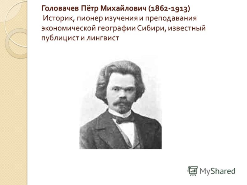 Головачев Пётр Михайлович (1862-1913) Историк, пионер изучения и преподавания экономической географии Сибири, известный публицист и лингвист