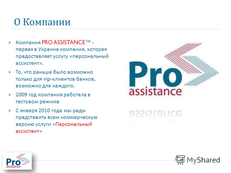 О Компании Компания PRO ASSISTANCE - первая в Украине компания, которая предоставляет услугу « персональный ассистент ». То, что раньше было возможно только для vip- клиентов банков, возможно для каждого. 2009 год компания работала в тестовом режиме 
