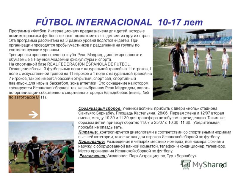 6 FÚTBOL INTERNACIONAL 10-17 лет Программа «Футбол Интернационал» предназначена для детей, которые помимо практики футбола желают познакомиться с детьми из других стран. Эта программа рассчитана на 3 разных уровня подготовки детей. При организации пр