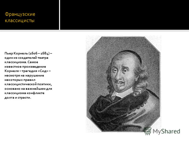 Французские классицисты Пьер Корнель (1606 – 1684) – один из создателей театра классицизма. Самое известное произведение Корнеля – трагедия «Сид» – несмотря на нарушение некоторых правил классицистической поэтики, основано на важнейшем для классицизм