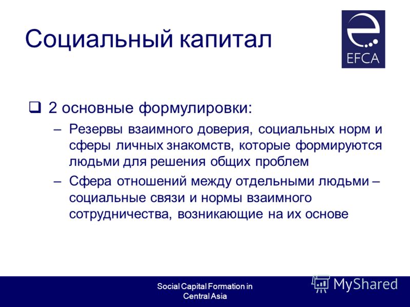 Social Capital Formation in Central Asia Социальный капитал 2 основные формулировки: –Резервы взаимного доверия, социальных норм и сферы личных знакомств, которые формируются людьми для решения общих проблем –Сфера отношений между отдельными людьми –