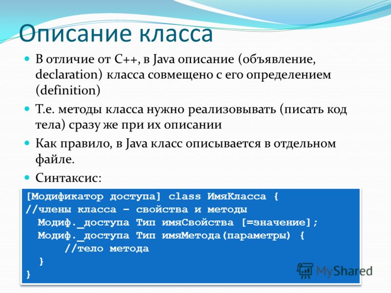 Описание класса В отличие от С++, в Java описание (объявление, declaration) класса совмещено с его определением (definition) Т.е. методы класса нужно реализовывать (писать код тела) сразу же при их описании Как правило, в Java класс описывается в отд