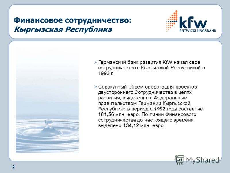 2 Финансовое сотрудничество: Кыргызская Республика Германский банк развития KfW начал свое сотрудничество с Кыргызской Республикой в 1993 г. Совокупный объем средств для проектов двустороннего Сотрудничества в целях развития, выделенных Федеральным п