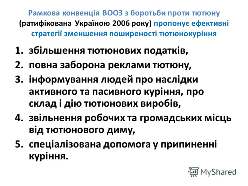 Рамкова конвенція ВООЗ з боротьби проти тютюну (ратифікована Україною 2006 року) пропонує ефективні стратегії зменшення поширеності тютюнокуріння 1.збільшення тютюнових податків, 2.повна заборона реклами тютюну, 3.інформування людей про наслідки акти