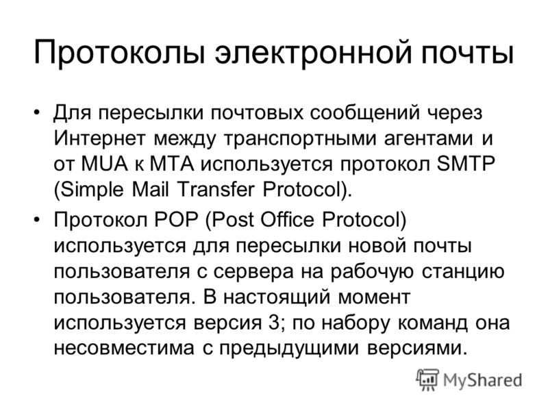 Протоколы электронной почты Для пересылки почтовых сообщений через Интернет между транспортными агентами и от MUA к MTA используется протокол SMTP (Simple Mail Transfer Protocol). Протокол POP (Post Office Protocol) используется для пересылки новой п