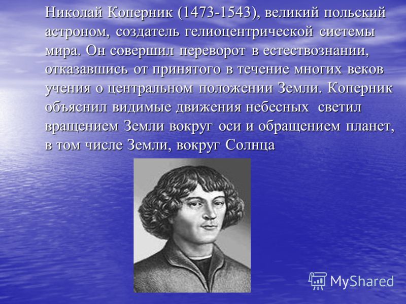 Николай Коперник (1473-1543), великий польский астроном, создатель гелиоцентрической системы мира. Он совершил переворот в естествознании, отказавшись от принятого в течение многих веков учения о центральном положении Земли. Коперник объяснил видимые