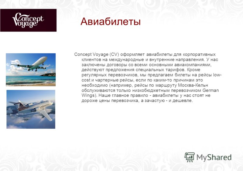 Авиабилеты Concept Voyage (CV) оформляет авиабилеты для корпоративных клиентов на международные и внутренние направления. У нас заключены договоры со всеми основными авиакомпаниями, действуют предложения специальных тарифов. Кроме регулярных перевозч