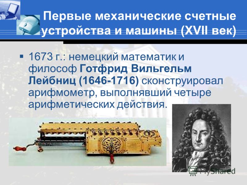 Первые механические счетные устройства и машины (XVII век) 1673 г.: немецкий математик и философ Готфрид Вильгельм Лейбниц (1646-1716) сконструировал арифмометр, выполнявший четыре арифметических действия.