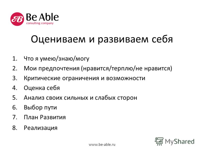 Оцениваем и развиваем себя 1.Что я умею/знаю/могу 2.Мои предпочтения (нравится/терплю/не нравится) 3.Критические ограничения и возможности 4.Оценка себя 5.Анализ своих сильных и слабых сторон 6.Выбор пути 7.План Развития 8.Реализация www.be-able.ru