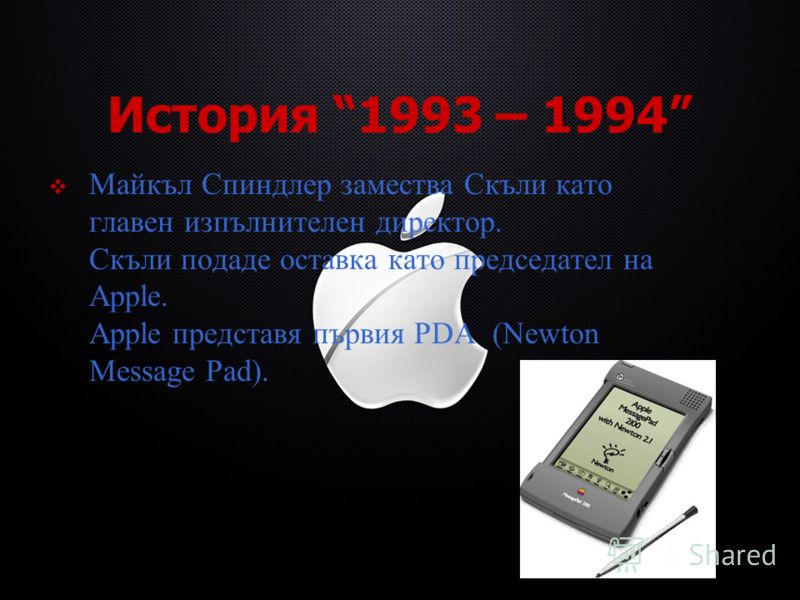 История 1993 – 1994 Майкъл Спиндлер замества Скъли като главен изпълнителен директор. Скъли подаде оставка като председател на Apple. Apple представя първия PDA (Newton Message Pad).