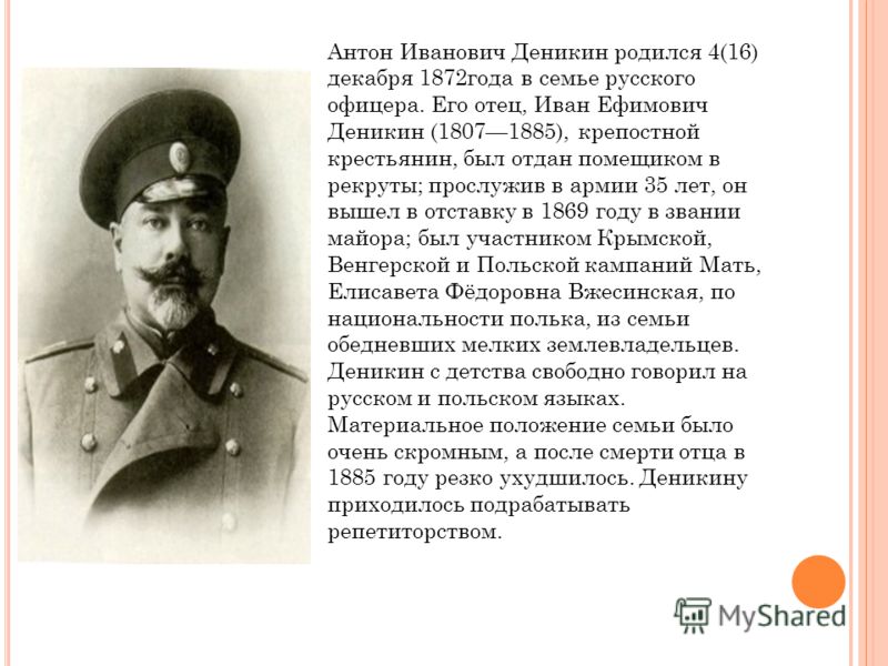 Антон Иванович Деникин родился 4(16) декабря 1872года в семье русского офицера. Его отец, Иван Ефимович Деникин (18071885), крепостной крестьянин, был отдан помещиком в рекруты; прослужив в армии 35 лет, он вышел в отставку в 1869 году в звании майор