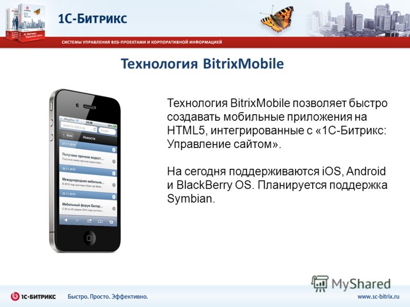 Технология BitrixMobile Технология BitrixMobile позволяет быстро создавать мобильные приложения на HTML5, интегрированные с «1С-Битрикс: Управление сайтом». На сегодня поддерживаются iOS, Android и BlackBerry OS. Планируется поддержка Symbian.