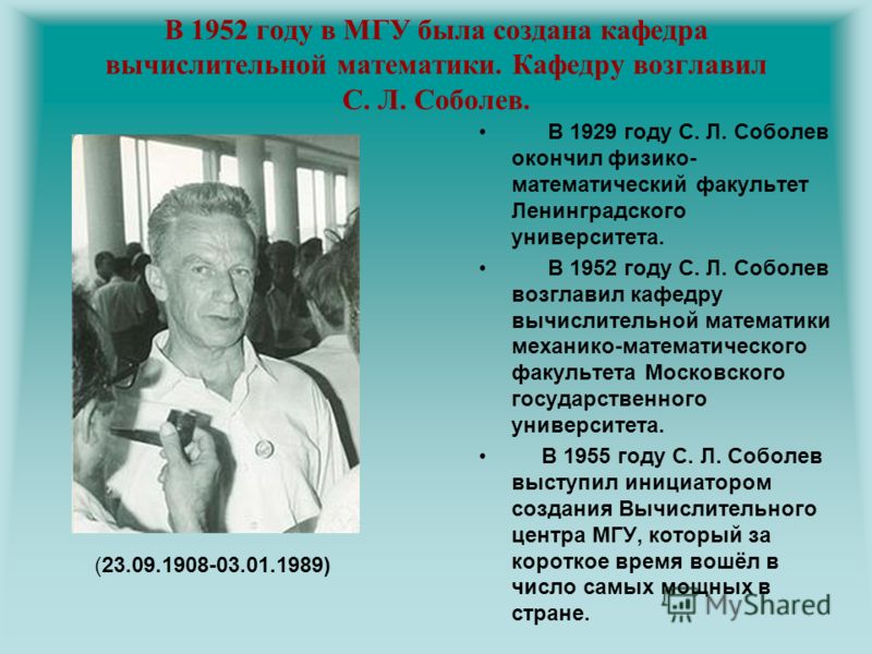 В 1952 году в МГУ была создана кафедра вычислительной математики. Кафедру возглавил С. Л. Соболев. В 1929 году С. Л. Соболев окончил физико- математический факультет Ленинградского университета. В 1952 году С. Л. Соболев возглавил кафедру вычислитель