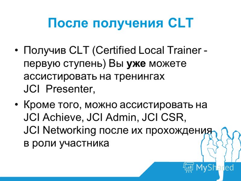 После получения CLT Получив CLT (Certified Local Trainer - первую ступень) Вы уже можете ассистировать на тренингах JCI Presenter, Кроме того, можно ассистировать на JCI Achieve, JCI Admin, JCI CSR, JCI Networking после их прохождения в роли участник
