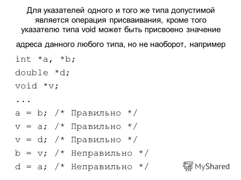 Для указателей одного и того же типа допустимой является операция присваивания, кроме того указателю типа void может быть присвоено значение адреса данного любого типа, но не наоборот, например int *a, *b; double *d; void *v;... a = b; /* Правильно *
