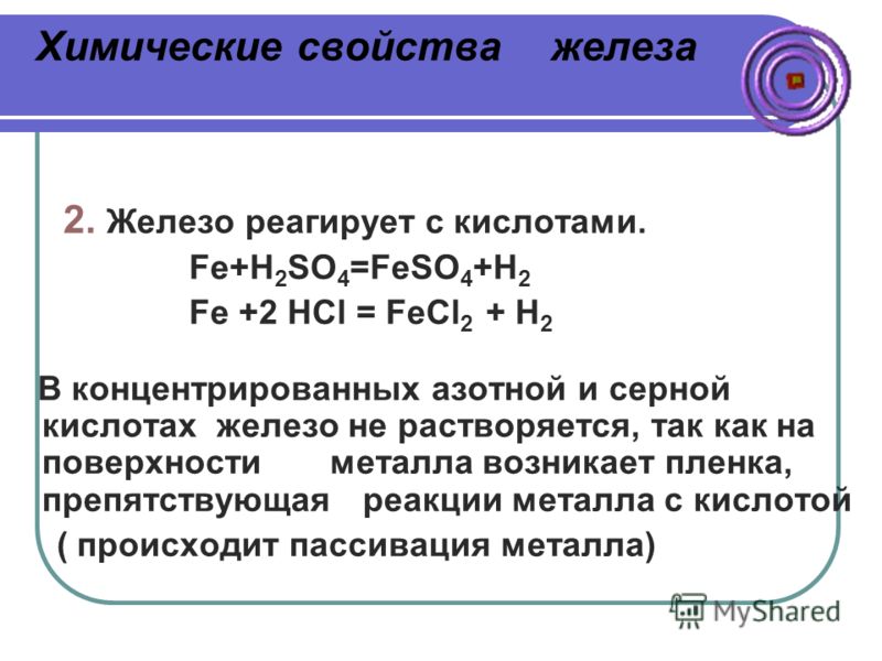 Химические свойства железа 2. Железо реагирует с кислотами. Fe+H 2 SO 4 =FeSO 4 +H 2 Fe +2 HCl = FeCl 2 + H 2 В концентрированных азотной и серной кислотах железо не растворяется, так как на поверхности металла возникает пленка, препятствующая реакци