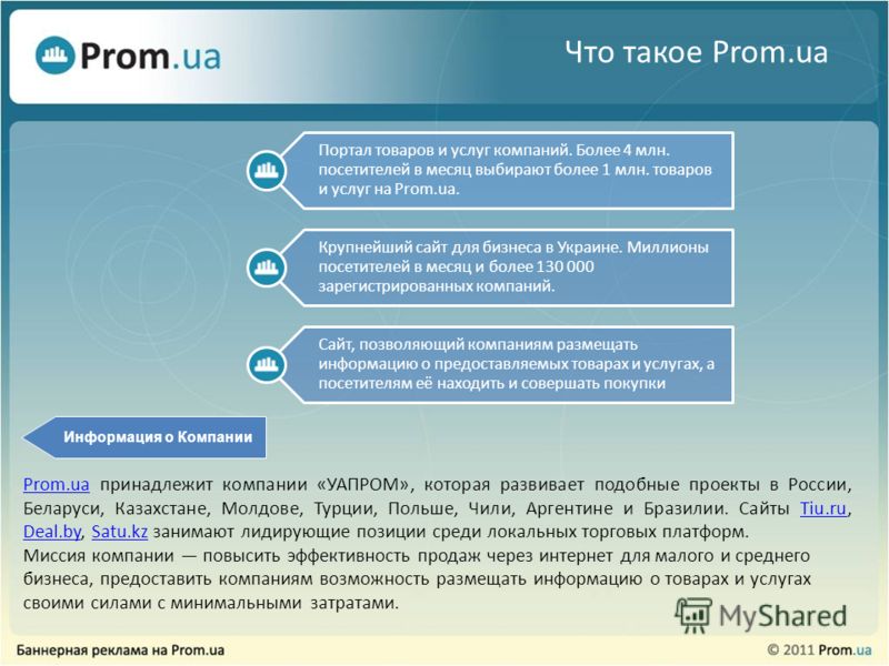Что такое Prom.ua Портал товаров и услуг компаний. Более 4 млн. посетителей в месяц выбирают более 1 млн. товаров и услуг на Prom.ua. Крупнейший сайт для бизнеса в Украине. Миллионы посетителей в месяц и более 130 000 зарегистрированных компаний. Сай