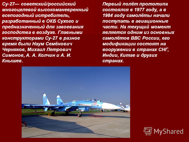 Су-27 советский/российский многоцелевой высокоманевренный всепогодный истребитель, разработанный в ОКБ Сухого и предназначенный для завоевания господства в воздухе. Главными конструкторами Су-27 в разное время были Наум Семёнович Черняков, Михаил Пет