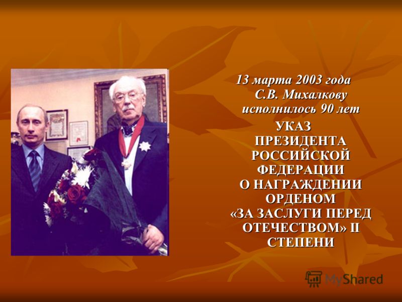 13 марта 2003 года C.В. Михалкову исполнилось 90 лет УКАЗ ПРЕЗИДЕНТА РОССИЙСКОЙ ФЕДЕРАЦИИ О НАГРАЖДЕНИИ ОРДЕНОМ «ЗА ЗАСЛУГИ ПЕРЕД ОТЕЧЕСТВОМ» II СТЕПЕНИ