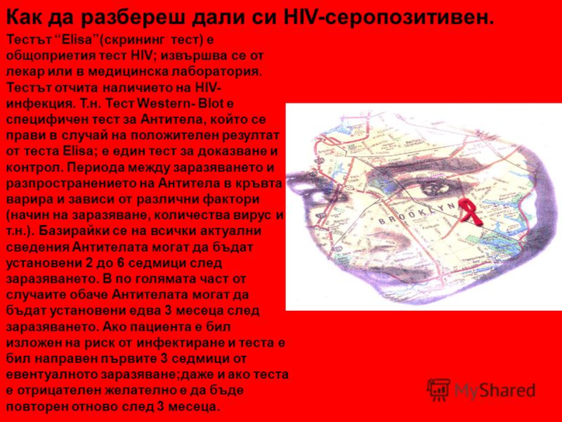 Как да разбереш дали си HIV-серопозитивен. Тестът Elisa(скрининг тест) е общоприетия тест HIV; извършва се от лекар или в медицинска лаборатория. Тестът отчита наличието на HIV- инфекция. Т.н. Тест Western- Blot е специфичен тест за Антитела, който с