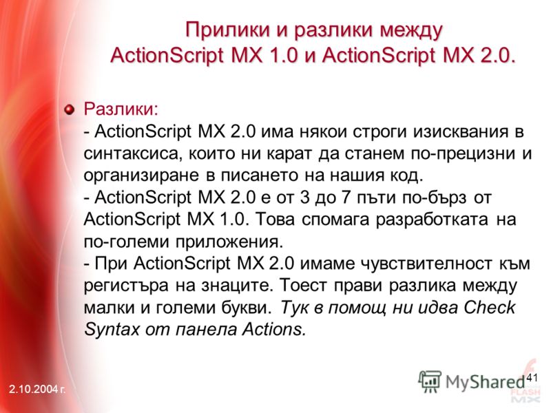 2.10.2004 г. 41 Прилики и разлики между АctionScript MX 1.0 и АctionScript MX 2.0. Разлики: - ActionScript MX 2.0 има някои строги изисквания в синтаксиса, които ни карат да станем по-прецизни и организиране в писането на нашия код. - ActionScript MX