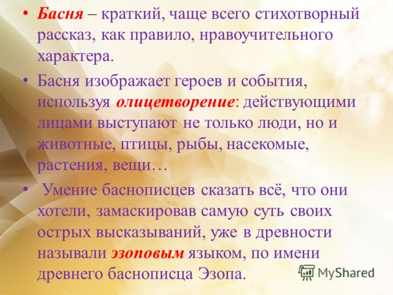 Басня – краткий, чаще всего стихотворный рассказ, как правило, нравоучительного характера. Басня изображает героев и события, используя олицетворение: действующими лицами выступают не только люди, но и животные, птицы, рыбы, насекомые, растения, вещи