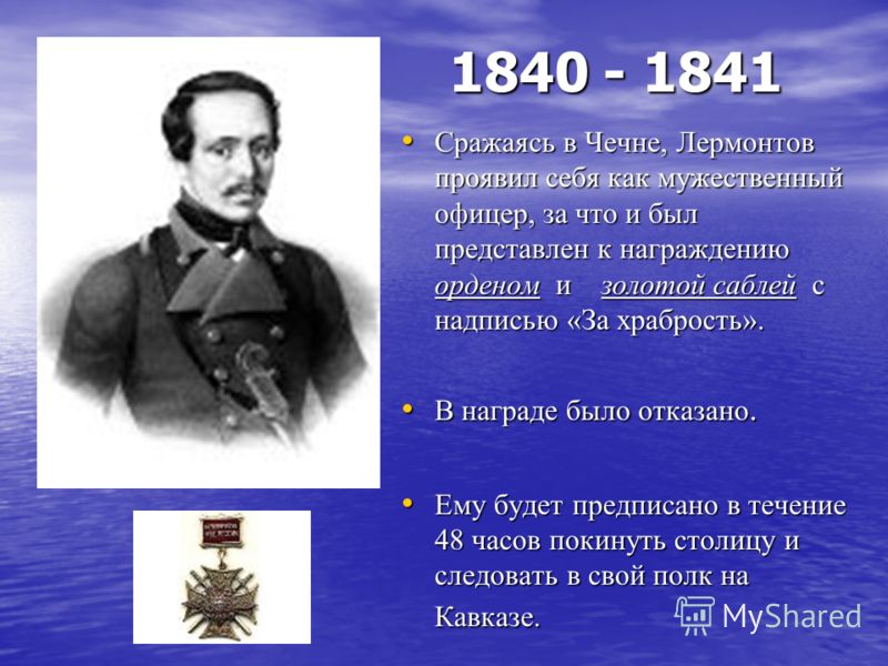1840 - 1841 Сражаясь в Чечне, Лермонтов проявил себя как мужественный офицер, за что и был представлен к награждению орденом и золотой саблей с надписью «За храбрость». Сражаясь в Чечне, Лермонтов проявил себя как мужественный офицер, за что и был пр