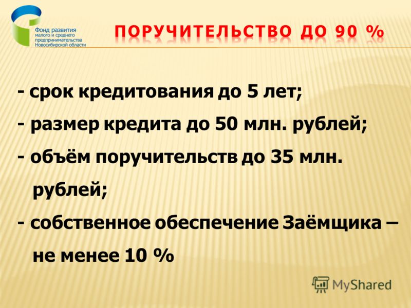 - срок кредитования до 5 лет; - размер кредита до 50 млн. рублей; - объём поручительств до 35 млн. рублей; - собственное обеспечение Заёмщика – не менее 10 %