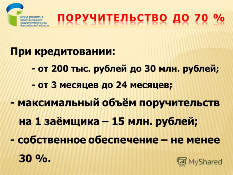 При кредитовании: - от 200 тыс. рублей до 30 млн. рублей; - от 3 месяцев до 24 месяцев; - максимальный объём поручительств на 1 заёмщика – 15 млн. рублей; - собственное обеспечение – не менее 30 %.