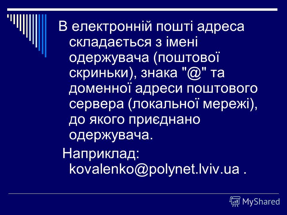 В електронній пошті адреса складається з імені одержувача (поштової скриньки), знака @ та доменної адреси поштового сервера (локальної мережі), до якого приєднано одержувача. Наприклад: kovalenko@polynet.lviv.ua.