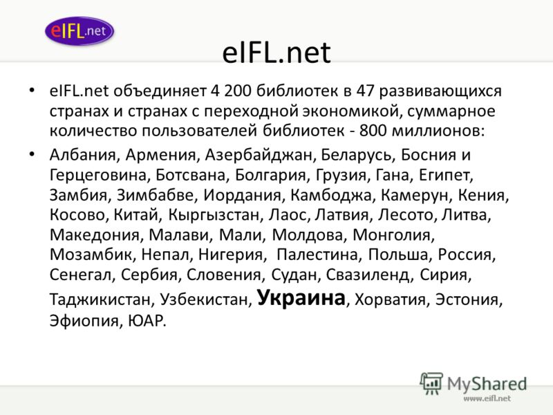 eIFL.net eIFL.net объединяет 4 200 библиотек в 47 развивающихся странах и странах с переходной экономикой, суммарное количество пользователей библиотек - 800 миллионов: Албания, Армения, Азербайджан, Беларусь, Босния и Герцеговина, Ботсвана, Болгария