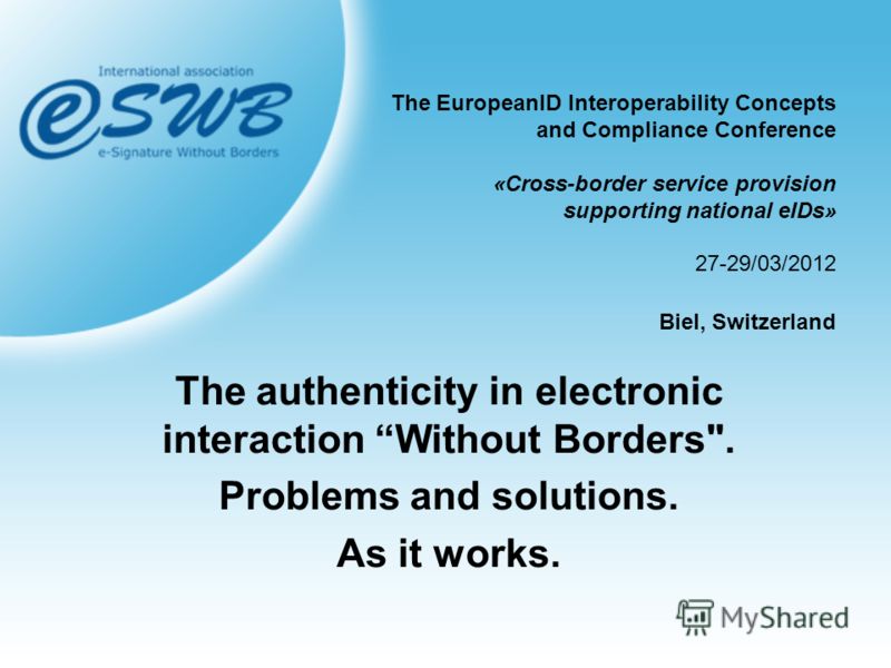 The EuropeanID Interoperability Concepts and Compliance Conference «Cross-border service provision supporting national eIDs» 27-29/03/2012 Biel, Switzerland The authenticity in electronic interaction Without Borders