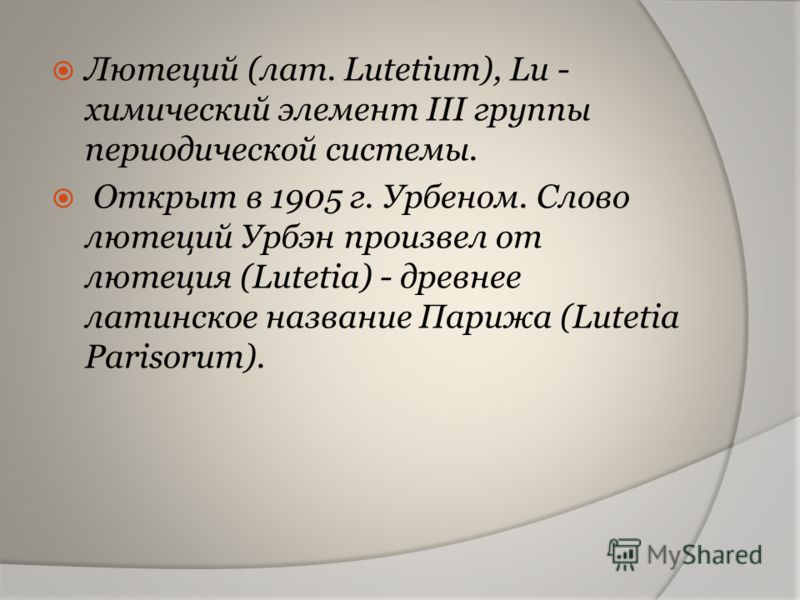 Лютеций (лат. Lutetium), Lu - химический элемент III группы периодической системы. Открыт в 1905 г. Урбеном. Слово лютеций Урбэн произвел от лютеция (Lutetia) - древнее латинское название Парижа (Lutetia Parisorum).